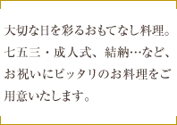 大切な日を彩るおもてなし料理。七五三・成人式、結納…など、お祝いにピッタリのお料理をご用意いたします。
