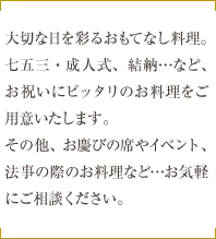 大切な日を彩るおもてなし料理。七五三・成人式、結納…など、お祝いにピッタリのお料理をご用意いたします。その他、お慶びの席やイベント、法事の際のお料理など…お気軽にご相談ください。